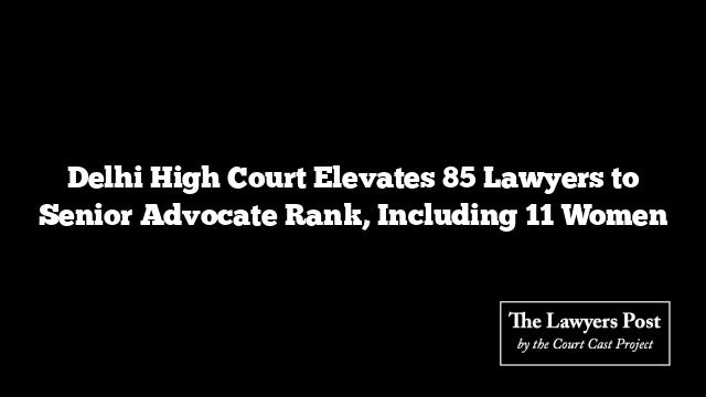 Delhi High Court Elevates 85 Lawyers to Senior Advocate Rank, Including 11 Women