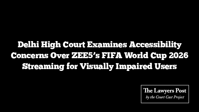 Delhi High Court Examines Accessibility Concerns Over ZEE5’s FIFA World Cup 2026 Streaming for Visually Impaired Users