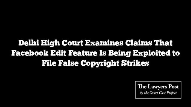 Delhi High Court Examines Claims That Facebook Edit Feature Is Being Exploited to File False Copyright Strikes