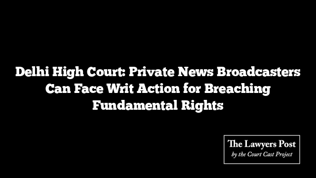 Delhi High Court: Private News Broadcasters Can Face Writ Action for Breaching Fundamental Rights