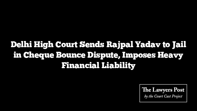 Delhi High Court Sends Rajpal Yadav to Jail in Cheque Bounce Dispute, Imposes Heavy Financial Liability