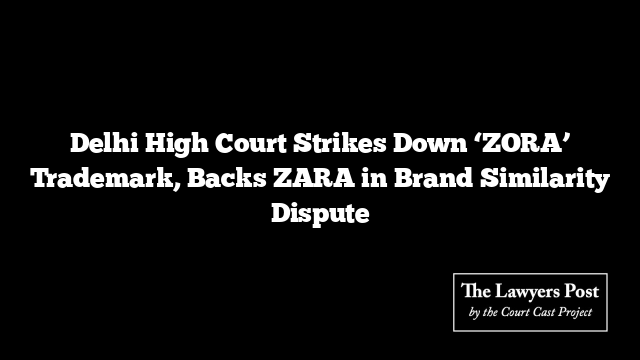 Delhi High Court Strikes Down ‘ZORA’ Trademark, Backs ZARA in Brand Similarity Dispute