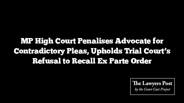 MP High Court Penalises Advocate for Contradictory Pleas, Upholds Trial Court’s Refusal to Recall Ex Parte Order