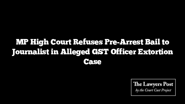 MP High Court Refuses Pre-Arrest Bail to Journalist in Alleged GST Officer Extortion Case