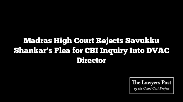 Madras High Court Rejects Savukku Shankar’s Plea for CBI Inquiry Into DVAC Director