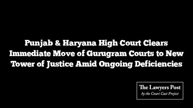 Punjab & Haryana High Court Clears Immediate Move of Gurugram Courts to New Tower of Justice Amid Ongoing Deficiencies