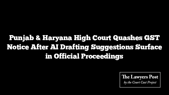 Punjab & Haryana High Court Quashes GST Notice After AI Drafting Suggestions Surface in Official Proceedings