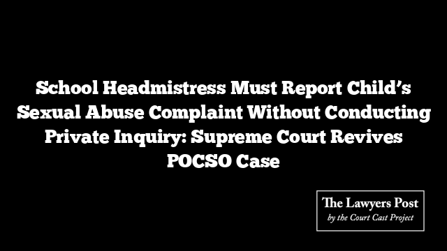 School Headmistress Must Report Child’s Sexual Abuse Complaint Without Conducting Private Inquiry: Supreme Court Revives POCSO Case