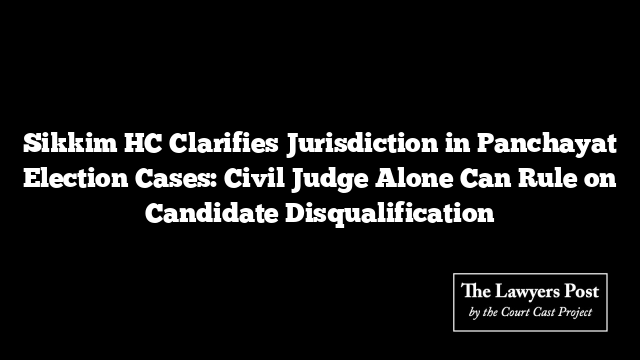 Sikkim HC Clarifies Jurisdiction in Panchayat Election Cases: Civil Judge Alone Can Rule on Candidate Disqualification