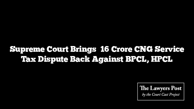 Supreme Court Brings ₹16 Crore CNG Service Tax Dispute Back Against BPCL, HPCL