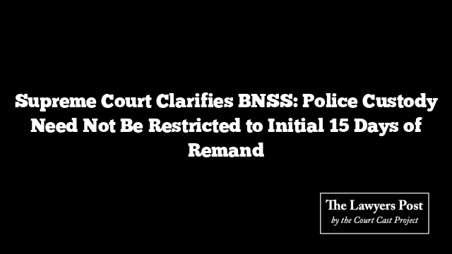 Supreme Court Clarifies BNSS: Police Custody Need Not Be Restricted to Initial 15 Days of Remand