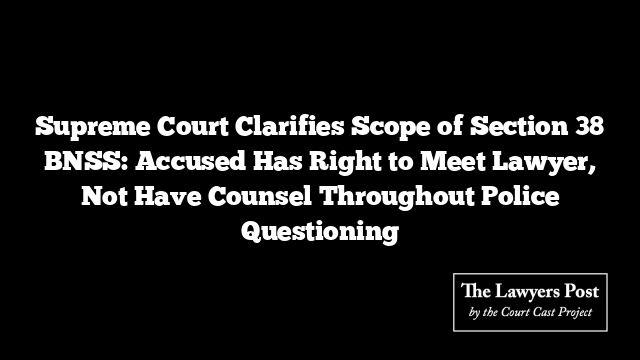 Supreme Court Clarifies Scope of Section 38 BNSS: Accused Has Right to Meet Lawyer, Not Have Counsel Throughout Police Questioning