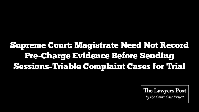 Supreme Court: Magistrate Need Not Record Pre-Charge Evidence Before Sending Sessions-Triable Complaint Cases for Trial