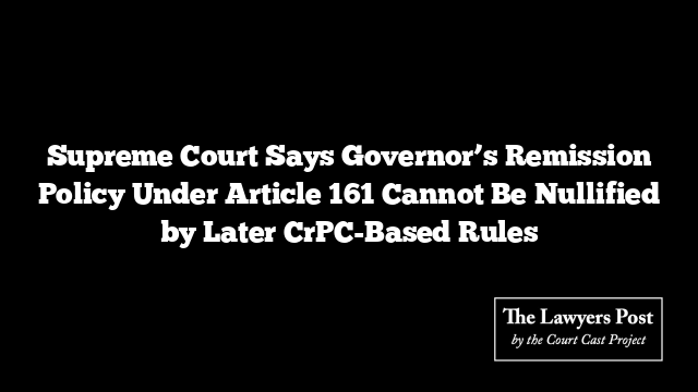 Supreme Court Says Governor’s Remission Policy Under Article 161 Cannot Be Nullified by Later CrPC-Based Rules