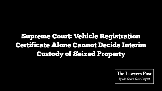Supreme Court: Vehicle Registration Certificate Alone Cannot Decide Interim Custody of Seized Property