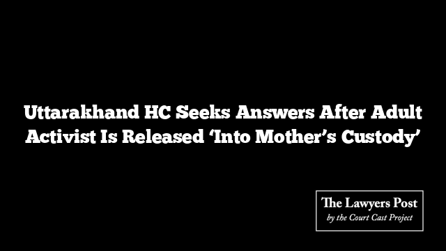 Uttarakhand HC Seeks Answers After Adult Activist Is Released ‘Into Mother’s Custody’