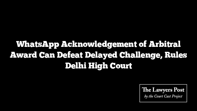 WhatsApp Acknowledgement of Arbitral Award Can Defeat Delayed Challenge, Rules Delhi High Court