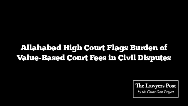 Allahabad High Court Flags Burden of Value-Based Court Fees in Civil Disputes