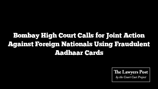 Bombay High Court Calls for Joint Action Against Foreign Nationals Using Fraudulent Aadhaar Cards