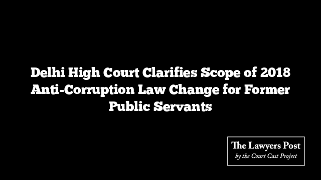 Delhi High Court Clarifies Scope of 2018 Anti-Corruption Law Change for Former Public Servants