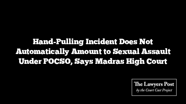 Hand-Pulling Incident Does Not Automatically Amount to Sexual Assault Under POCSO, Says Madras High Court