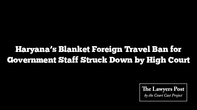 Haryana’s Blanket Foreign Travel Ban for Government Staff Struck Down by High Court