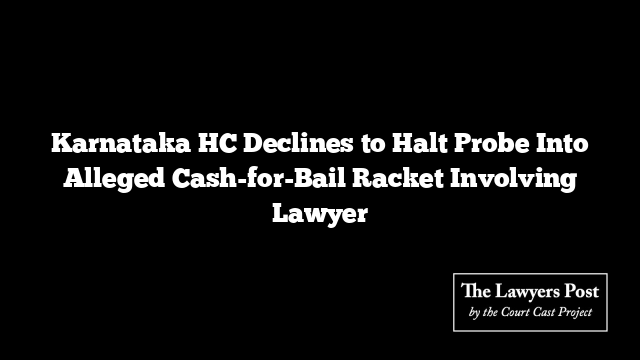 Karnataka HC Declines to Halt Probe Into Alleged Cash-for-Bail Racket Involving Lawyer