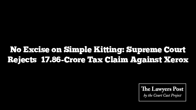 No Excise on Simple Kitting: Supreme Court Rejects ₹17.86-Crore Tax Claim Against Xerox