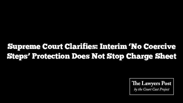Supreme Court Clarifies: Interim ‘No Coercive Steps’ Protection Does Not Stop Charge Sheet