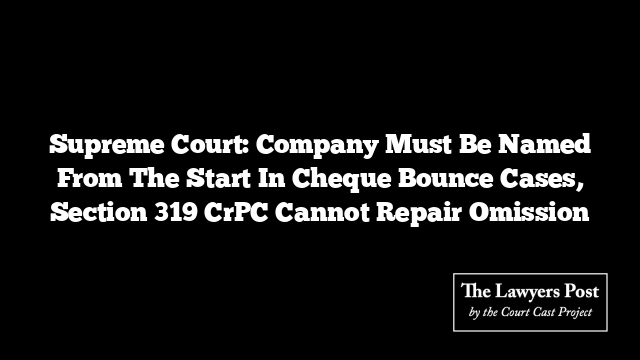 Supreme Court: Company Must Be Named From The Start In Cheque Bounce Cases, Section 319 CrPC Cannot Repair Omission