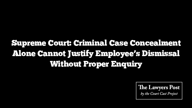 Supreme Court: Criminal Case Concealment Alone Cannot Justify Employee’s Dismissal Without Proper Enquiry