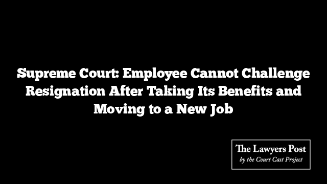 Supreme Court: Employee Cannot Challenge Resignation After Taking Its Benefits and Moving to a New Job