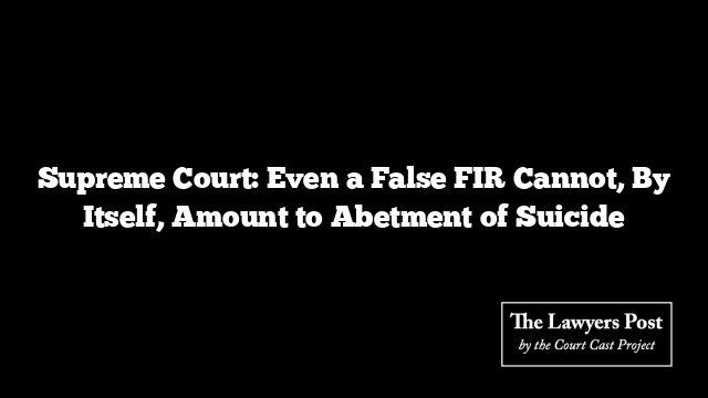 Supreme Court: Even a False FIR Cannot, By Itself, Amount to Abetment of Suicide