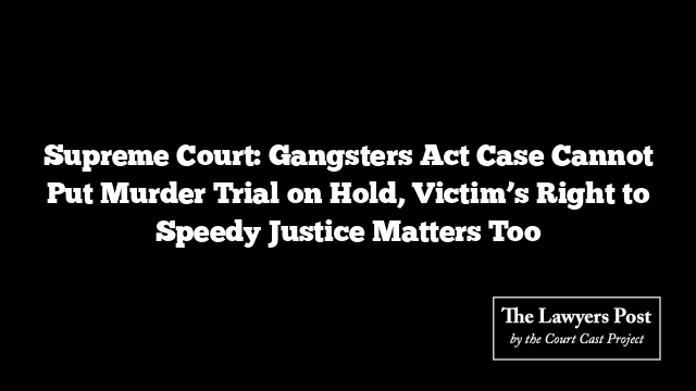 Supreme Court: Gangsters Act Case Cannot Put Murder Trial on Hold, Victim’s Right to Speedy Justice Matters Too