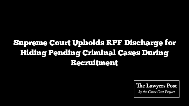 Supreme Court Upholds RPF Discharge for Hiding Pending Criminal Cases During Recruitment