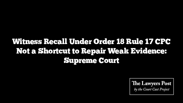 Witness Recall Under Order 18 Rule 17 CPC Not a Shortcut to Repair Weak Evidence: Supreme Court