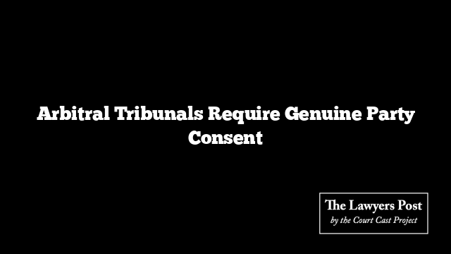 Arbitral Tribunals Require Genuine Party Consent