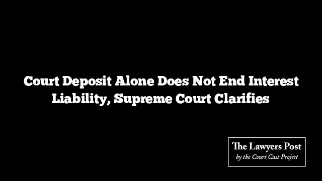 Court Deposit Alone Does Not End Interest Liability, Supreme Court Clarifies