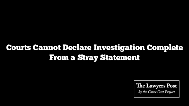 Courts Cannot Declare Investigation Complete From a Stray Statement
