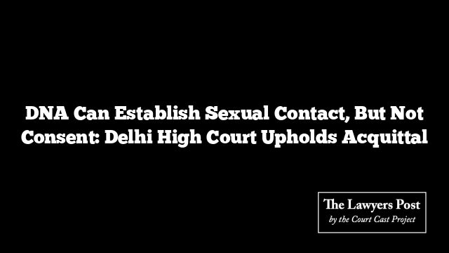 DNA Can Establish Sexual Contact, But Not Consent: Delhi High Court Upholds Acquittal