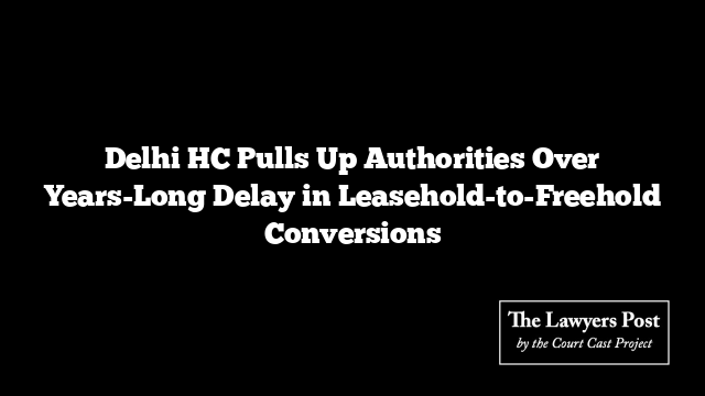 Delhi HC Pulls Up Authorities Over Years-Long Delay in Leasehold-to-Freehold Conversions