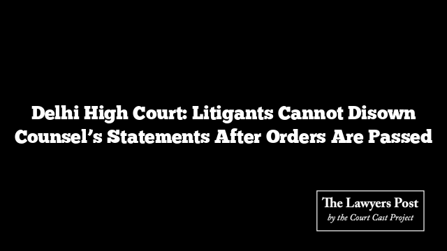 Delhi High Court: Litigants Cannot Disown Counsel’s Statements After Orders Are Passed