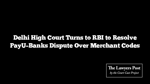 Delhi High Court Turns to RBI to Resolve PayU–Banks Dispute Over Merchant Codes