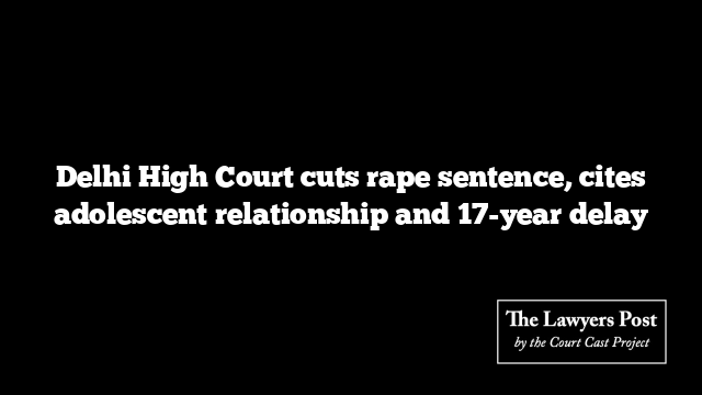 Delhi High Court cuts rape sentence, cites adolescent relationship and 17-year delay