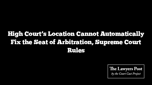 High Court’s Location Cannot Automatically Fix the Seat of Arbitration, Supreme Court Rules
