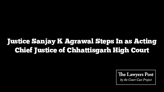 Justice Sanjay K Agrawal Steps In as Acting Chief Justice of Chhattisgarh High Court