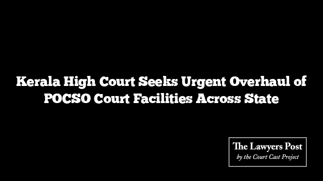 Kerala High Court Seeks Urgent Overhaul of POCSO Court Facilities Across State