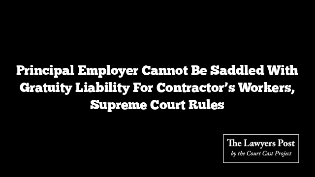 Principal Employer Cannot Be Saddled With Gratuity Liability For Contractor’s Workers, Supreme Court Rules