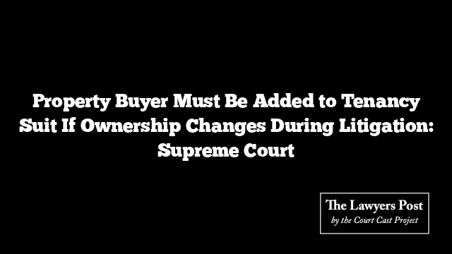 Property Buyer Must Be Added to Tenancy Suit If Ownership Changes During Litigation: Supreme Court