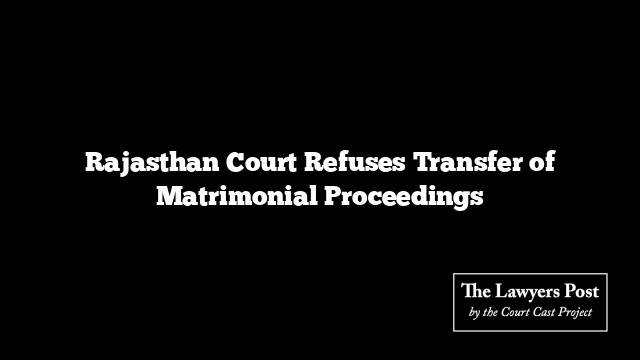 Rajasthan Court Refuses Transfer of Matrimonial Proceedings